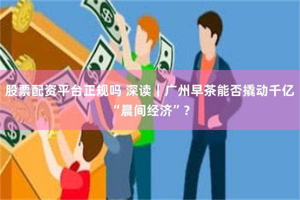 股票配资平台正规吗 深读｜广州早茶能否撬动千亿“晨间经济”？