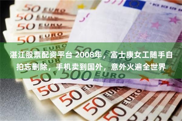 湛江股票配资平台 2008年，富士康女工随手自拍忘删除，手机卖到国外，意外火遍全世界