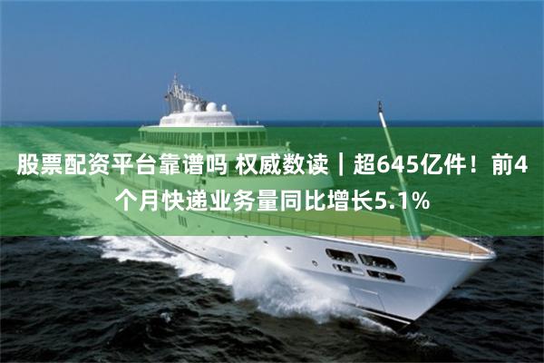 股票配资平台靠谱吗 权威数读｜超645亿件！前4个月快递业务量同比增长5.1%
