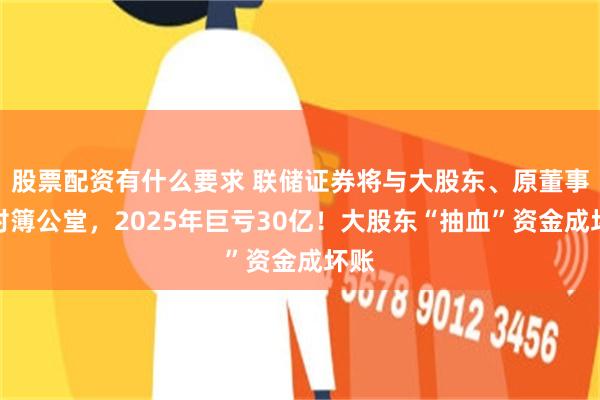 股票配资有什么要求 联储证券将与大股东、原董事长对簿公堂，2025年巨亏30亿！大股东“抽血”资金成坏账