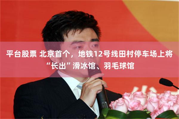 平台股票 北京首个，地铁12号线田村停车场上将“长出”滑冰馆、羽毛球馆
