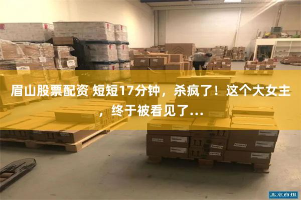 眉山股票配资 短短17分钟,杀疯了!这个大女主,终于被看见了…