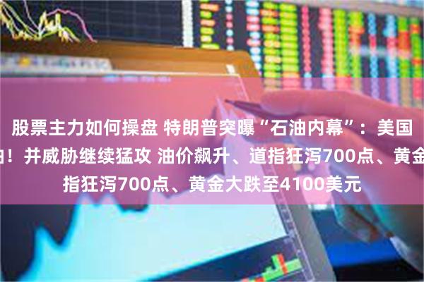 股票主力如何操盘 特朗普突曝“石油内幕”：美国每天运走伊朗石油！并威胁继续猛攻 油价飙升、道指狂泻700点、黄金大跌至4100美元