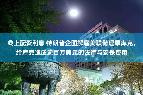 线上配资利息 特朗普企图解雇美联储理事库克，给库克造成逾百万美元的法律与安保费用