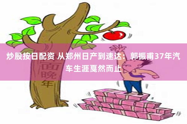 炒股按日配资 从郑州日产到速达：郭振甫37年汽车生涯戛然而止