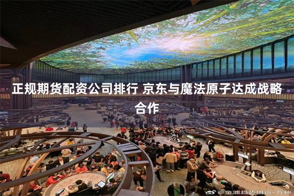 正规期货配资公司排行 京东与魔法原子达成战略合作