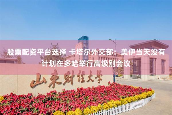 股票配资平台选择 卡塔尔外交部：美伊当天没有计划在多哈举行高级别会议