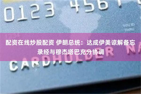 配资在线炒股配资 伊朗总统：达成伊美谅解备忘录经与穆杰塔巴充分协调