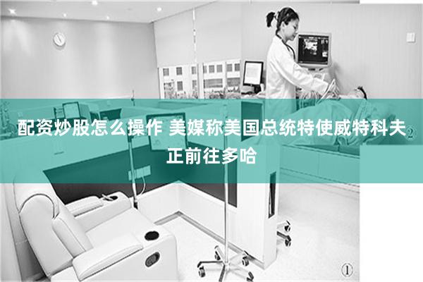 配资炒股怎么操作 美媒称美国总统特使威特科夫正前往多哈