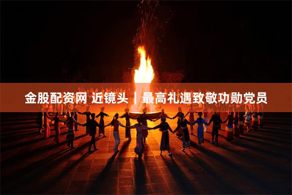 金股配资网 近镜头|最高礼遇致敬功勋党员