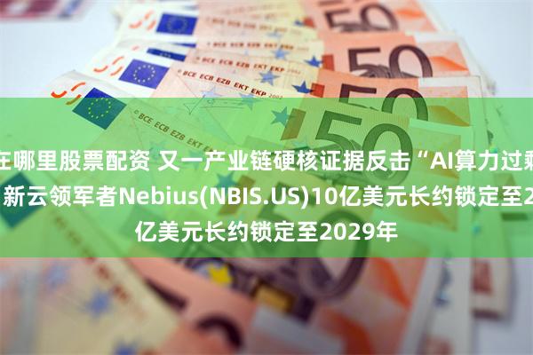 在哪里股票配资 又一产业链硬核证据反击“AI算力过剩论”！ 新云领军者Nebius(NBIS.US)10亿美元长约锁定至2029年
