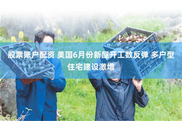 股票账户配资 美国6月份新屋开工数反弹 多户型住宅建设激增
