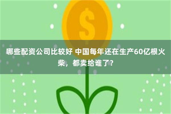 哪些配资公司比较好 中国每年还在生产60亿根火柴，都卖给谁了？