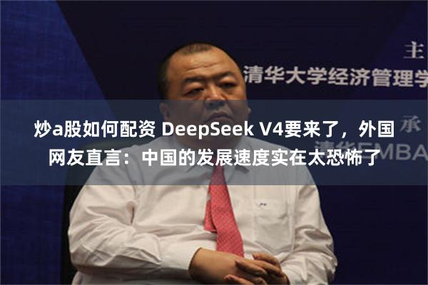 炒a股如何配资 DeepSeek V4要来了，外国网友直言：中国的发展速度实在太恐怖了