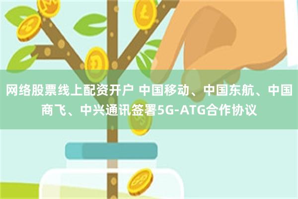 网络股票线上配资开户 中国移动、中国东航、中国商飞、中兴通讯签署5G-ATG合作协议