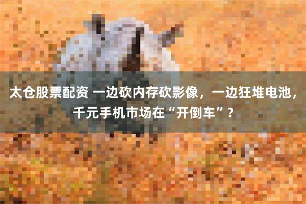 太仓股票配资 一边砍内存砍影像，一边狂堆电池，千元手机市场在“开倒车”？