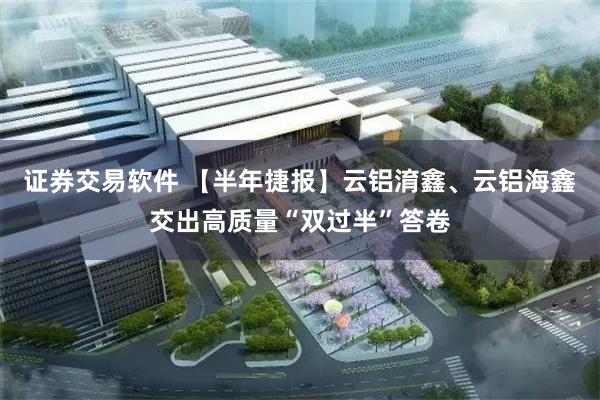 证券交易软件 【半年捷报】云铝淯鑫、云铝海鑫交出高质量“双过半”答卷