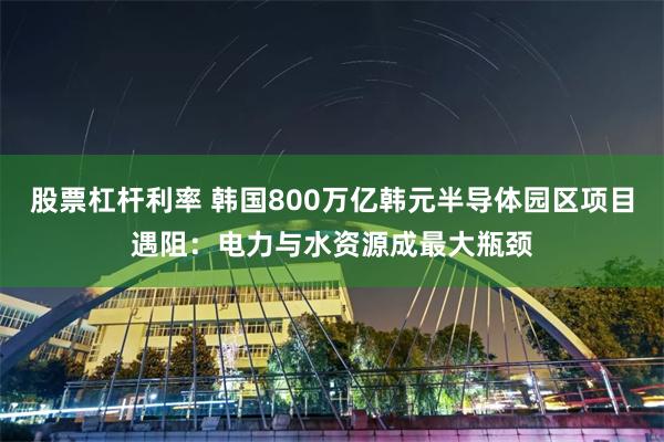 股票杠杆利率 韩国800万亿韩元半导体园区项目遇阻：电力与水资源成最大瓶颈
