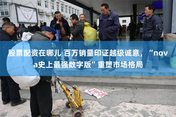 股票配资在哪儿 百万销量印证越级诚意,“nova史上最强数字版”重塑市场格局