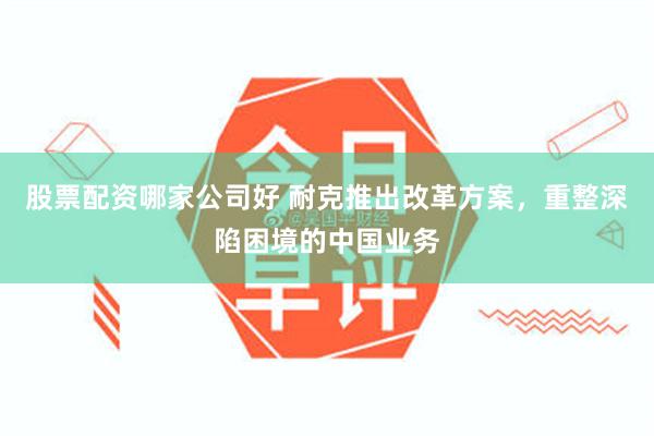 股票配资哪家公司好 耐克推出改革方案，重整深陷困境的中国业务