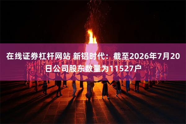 在线证劵杠杆网站 新铝时代：截至2026年7月20日公司股东数量为11527户