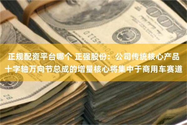 正规配资平台哪个 正强股份：公司传统核心产品十字轴万向节总成的增量核心将集中于商用车赛道