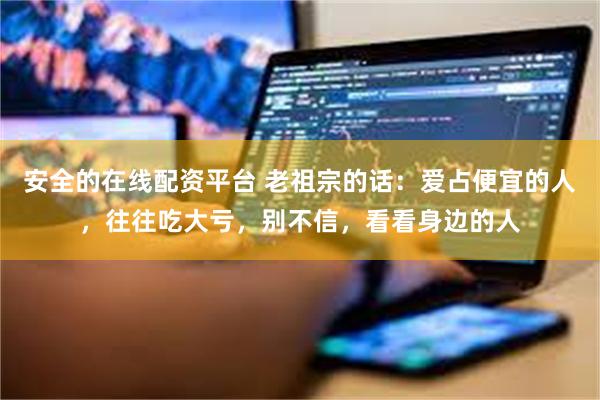 安全的在线配资平台 老祖宗的话：爱占便宜的人，往往吃大亏，别不信，看看身边的人