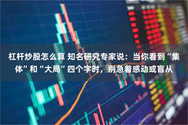 杠杆炒股怎么算 知名研究专家说:当你看到“集体”和“大局”四个字时,别急着感动或盲从