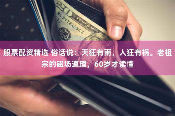 股票配资精选 俗话说：天狂有雨，人狂有祸。老祖宗的磁场道理，60岁才读懂