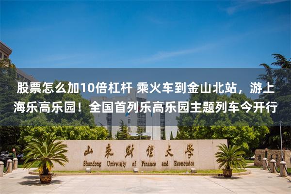 股票怎么加10倍杠杆 乘火车到金山北站,游上海乐高乐园!全国首列乐高乐园主题列车今开行