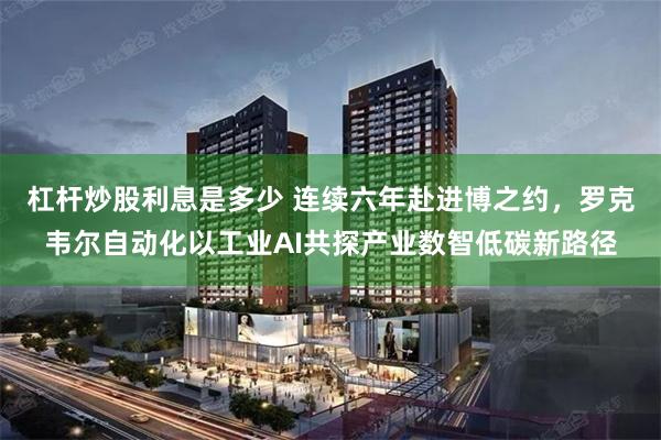 杠杆炒股利息是多少 连续六年赴进博之约，罗克韦尔自动化以工业AI共探产业数智低碳新路径