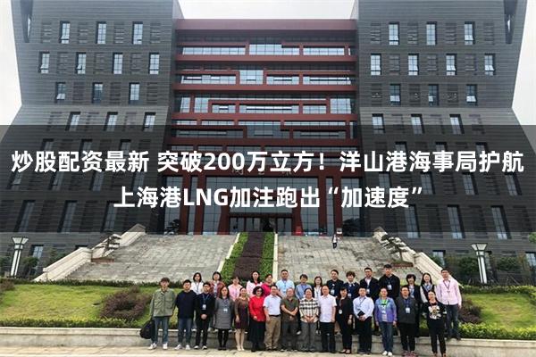 炒股配资最新 突破200万立方！洋山港海事局护航上海港LNG加注跑出“加速度”