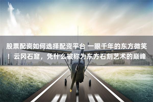 股票配资如何选择配资平台 一眼千年的东方微笑!云冈石窟,凭什么被称为东方石刻艺术的巅峰