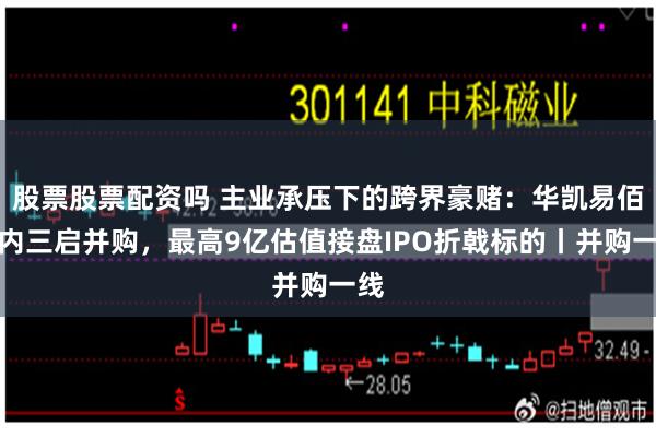 股票股票配资吗 主业承压下的跨界豪赌:华凯易佰年内三启并购,最高9亿估值接盘IPO折戟标的丨并购一线