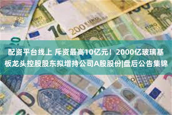 配资平台线上 斥资最高10亿元！2000亿玻璃基板龙头控股股东拟增持公司A股股份|盘后公告集锦
