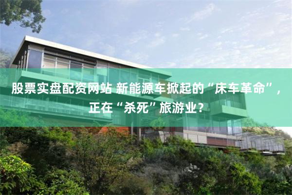 股票实盘配资网站 新能源车掀起的“床车革命”，正在“杀死”旅游业？