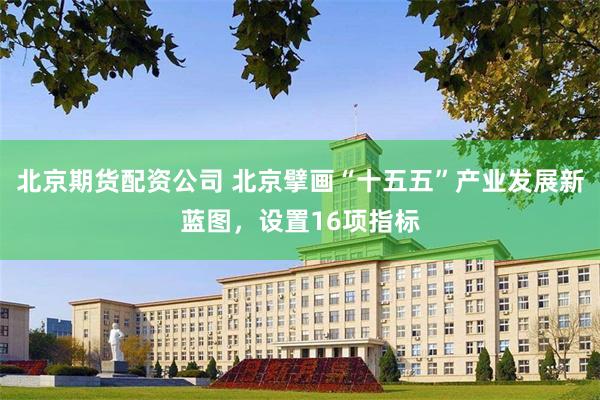 北京期货配资公司 北京擘画“十五五”产业发展新蓝图，设置16项指标