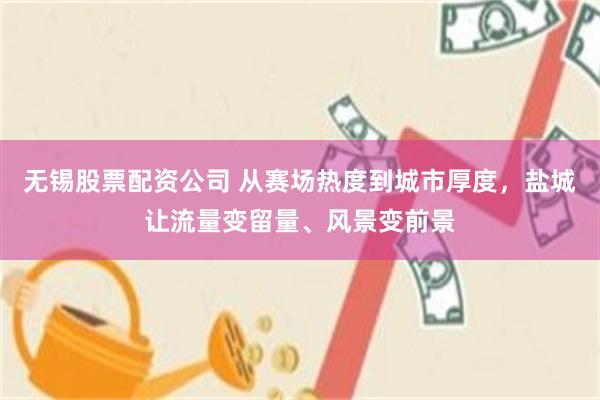 无锡股票配资公司 从赛场热度到城市厚度，盐城让流量变留量、风景变前景