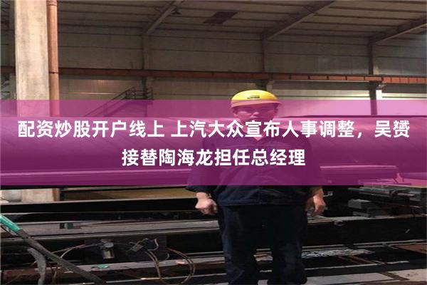 配资炒股开户线上 上汽大众宣布人事调整，吴赟接替陶海龙担任总经理