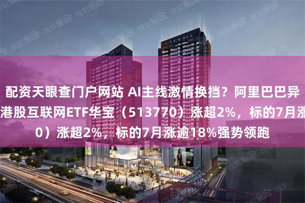 配资天眼查门户网站 AI主线激情换挡？阿里巴巴异动大涨7%，低位港股互联网ETF华宝（513770）涨超2%，标的7月涨逾18%强势领跑