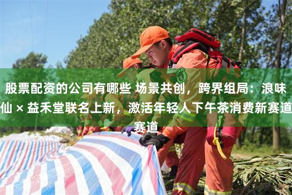 股票配资的公司有哪些 场景共创，跨界组局：浪味仙 × 益禾堂联名上新，激活年轻人下午茶消费新赛道
