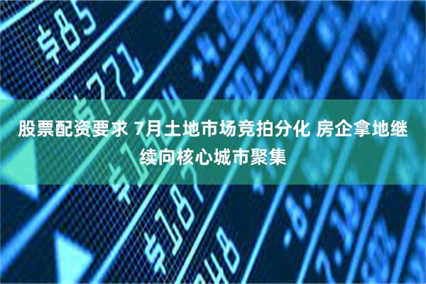 股票配资要求 7月土地市场竞拍分化 房企拿地继续向核心城市聚集