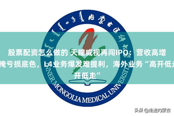 股票配资怎么做的 天瞳威视再闯IPO：营收高增难掩亏损底色，L4业务爆发难提利，海外业务“高开低走”