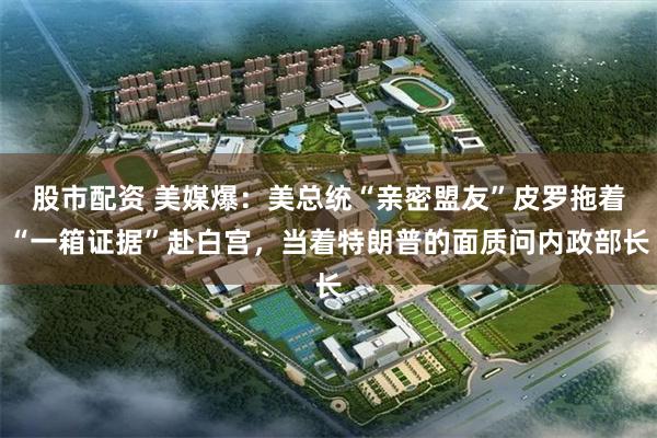 股市配资 美媒爆：美总统“亲密盟友”皮罗拖着“一箱证据”赴白宫，当着特朗普的面质问内政部长