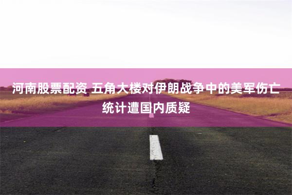 河南股票配资 五角大楼对伊朗战争中的美军伤亡统计遭国内质疑