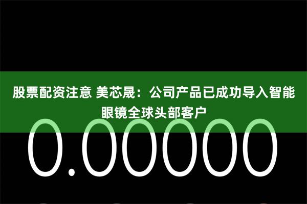 股票配资注意 美芯晟：公司产品已成功导入智能眼镜全球头部客户