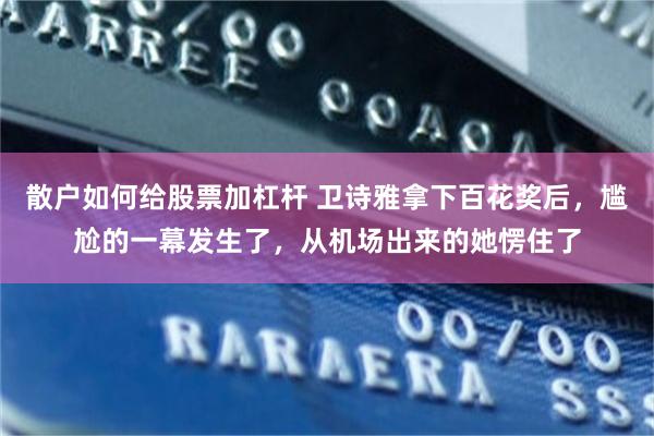 散户如何给股票加杠杆 卫诗雅拿下百花奖后，尴尬的一幕发生了，从机场出来的她愣住了