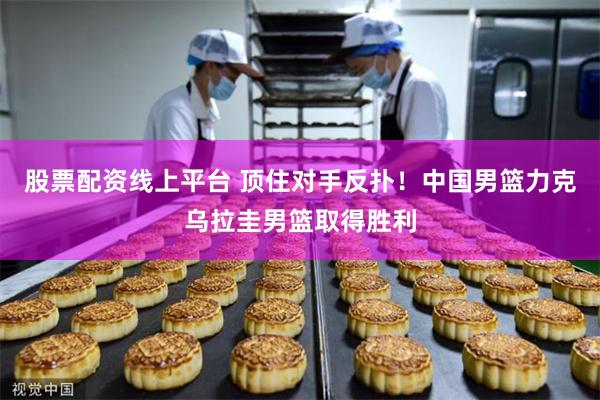 股票配资线上平台 顶住对手反扑！中国男篮力克乌拉圭男篮取得胜利