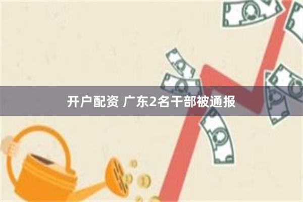 开户配资 广东2名干部被通报
