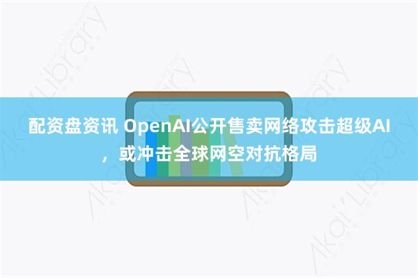 配资盘资讯 OpenAI公开售卖网络攻击超级AI，或冲击全球网空对抗格局